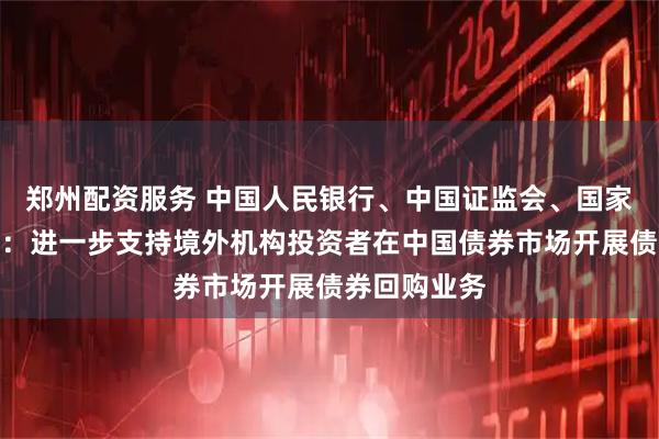 郑州配资服务 中国人民银行、中国证监会、国家外汇管理局：进一步支持境外机构投资者在中国债券市场开展债券回购业务