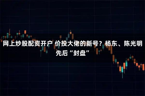 网上炒股配资开户 价投大佬的新号？杨东、陈光明先后“封盘”