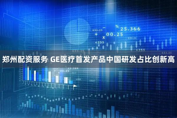 郑州配资服务 GE医疗首发产品中国研发占比创新高