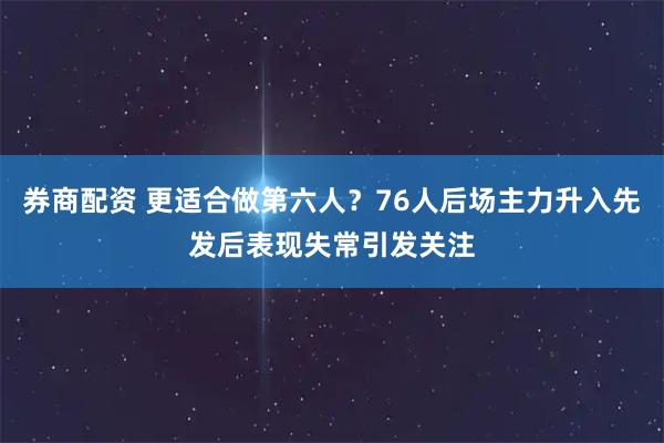 券商配资 更适合做第六人？76人后场主力升入先发后表现失常引发关注