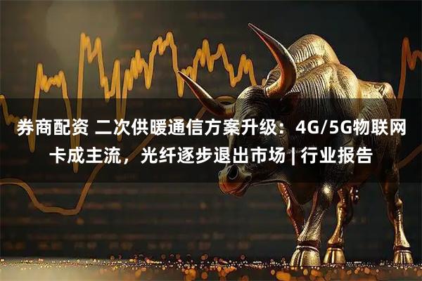券商配资 二次供暖通信方案升级：4G/5G物联网卡成主流，光纤逐步退出市场 | 行业报告