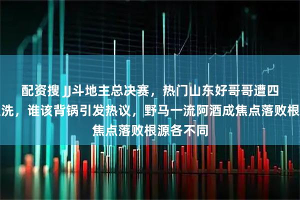 配资搜 JJ斗地主总决赛，热门山东好哥哥遭四川天门血洗，谁该背锅引发热议，野马一流阿酒成焦点落败根源各不同