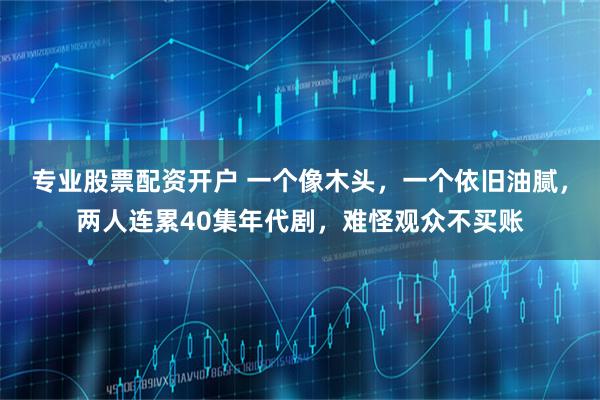 专业股票配资开户 一个像木头，一个依旧油腻，两人连累40集年代剧，难怪观众不买账