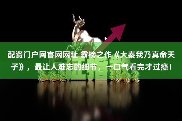 配资门户网官网网址 霸榜之作《大秦我乃真命天子》，最让人难忘的细节，一口气看完才过瘾！