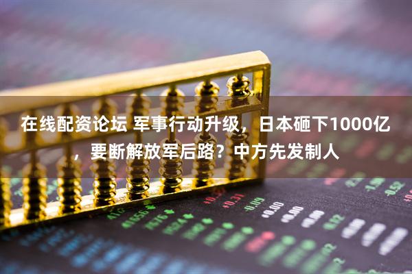 在线配资论坛 军事行动升级，日本砸下1000亿，要断解放军后路？中方先发制人