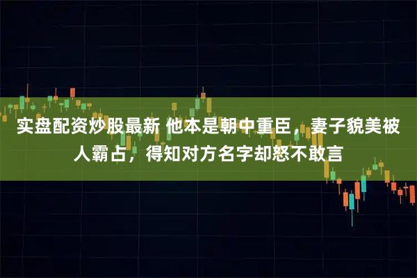 实盘配资炒股最新 他本是朝中重臣，妻子貌美被人霸占，得知对方名字却怒不敢言