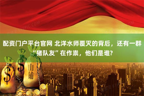 配资门户平台官网 北洋水师覆灭的背后，还有一群“猪队友”在作祟，他们是谁?