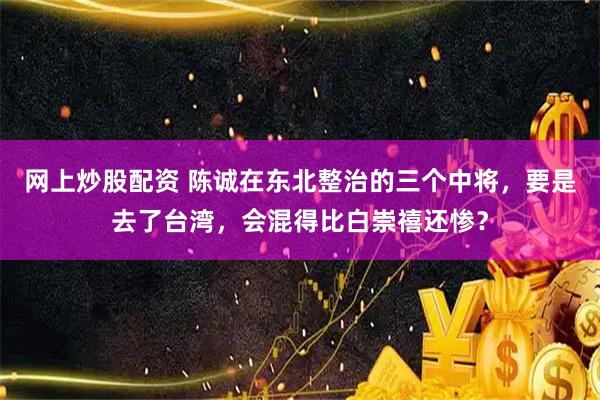 网上炒股配资 陈诚在东北整治的三个中将，要是去了台湾，会混得比白崇禧还惨？