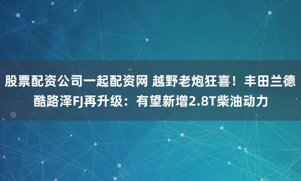 股票配资公司一起配资网 越野老炮狂喜！丰田兰德酷路泽FJ再升级：有望新增2.8T柴油动力