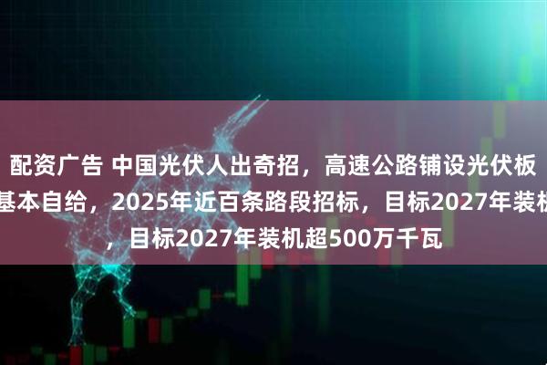 配资广告 中国光伏人出奇招，高速公路铺设光伏板，服务区用电基本自给，2025年近百条路段招标，目标2027年装机超500万千瓦