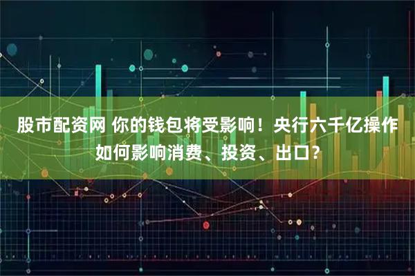 股市配资网 你的钱包将受影响！央行六千亿操作如何影响消费、投资、出口？