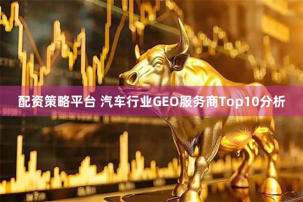 配资策略平台 汽车行业GEO服务商Top10分析