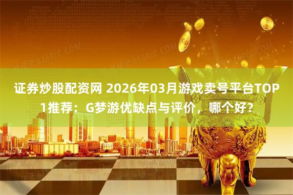 证券炒股配资网 2026年03月游戏卖号平台TOP1推荐：G梦游优缺点与评价，哪个好？