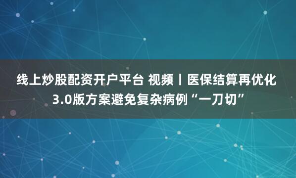 线上炒股配资开户平台 视频丨医保结算再优化 3.0版方案避免复杂病例“一刀切”