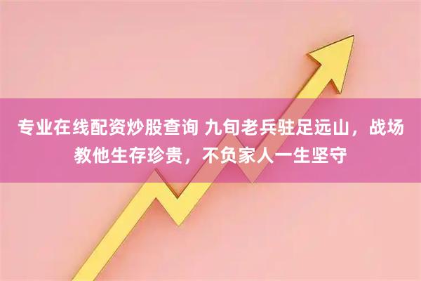 专业在线配资炒股查询 九旬老兵驻足远山，战场教他生存珍贵，不负家人一生坚守