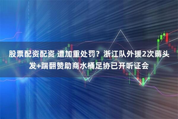股票配资配资 遭加重处罚？浙江队外援2次薅头发+踹翻赞助商水桶足协已开听证会