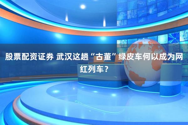股票配资证券 武汉这趟“古董”绿皮车何以成为网红列车？
