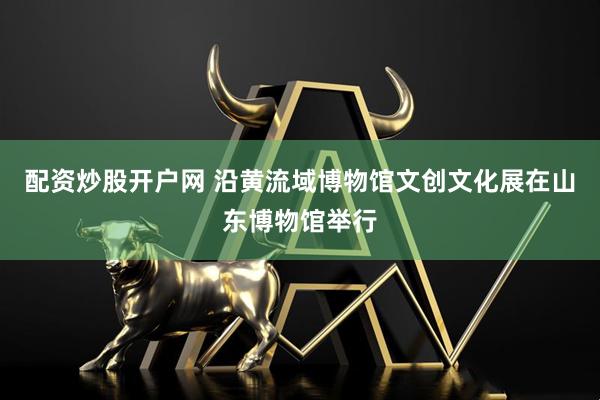 配资炒股开户网 沿黄流域博物馆文创文化展在山东博物馆举行