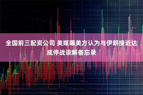 全国前三配资公司 美媒曝美方认为与伊朗接近达成停战谅解备忘录