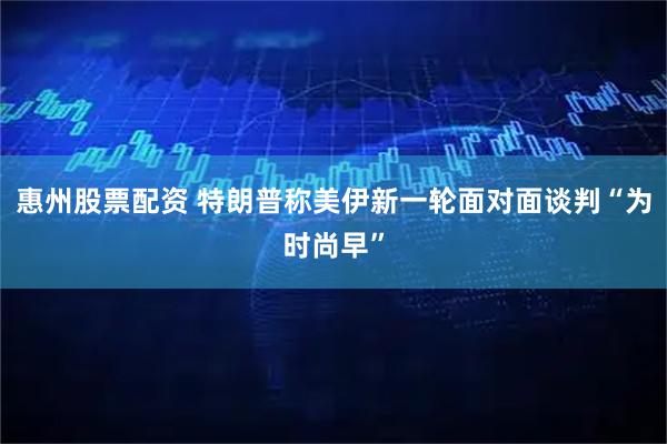 惠州股票配资 特朗普称美伊新一轮面对面谈判“为时尚早”