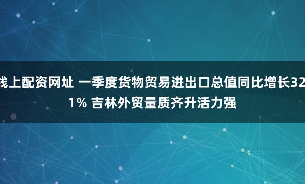 线上配资网址 一季度货物贸易进出口总值同比增长32.1% 吉林外贸量质齐升活力强