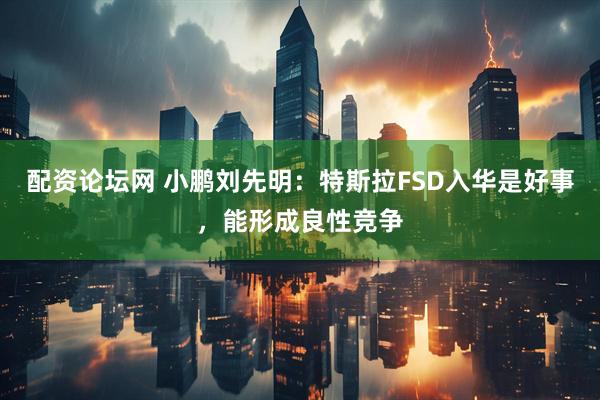 配资论坛网 小鹏刘先明：特斯拉FSD入华是好事，能形成良性竞争