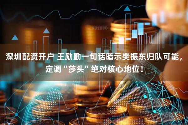 深圳配资开户 王励勤一句话暗示樊振东归队可能，定调“莎头”绝对核心地位！