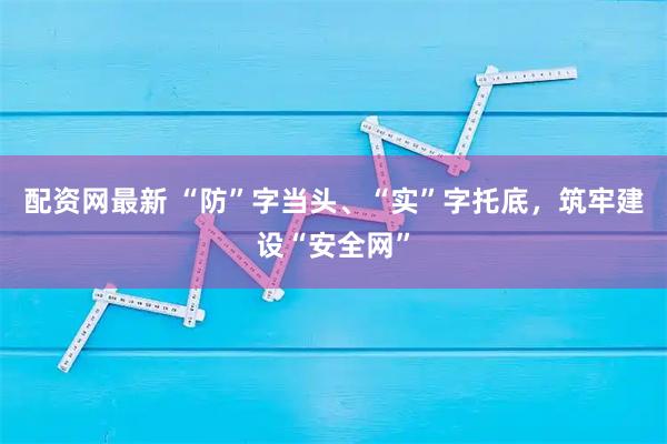 配资网最新 “防”字当头、“实”字托底，筑牢建设“安全网”