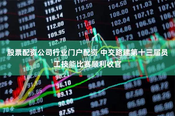 股票配资公司行业门户配资 中交路建第十三届员工技能比赛顺利收官