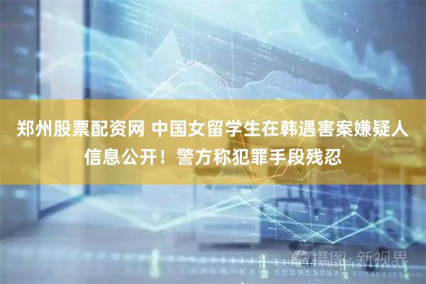 郑州股票配资网 中国女留学生在韩遇害案嫌疑人信息公开！警方称犯罪手段残忍
